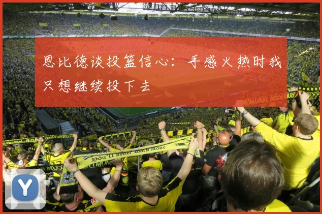 恩比德谈投篮信心：手感火热时我只想继续投下去