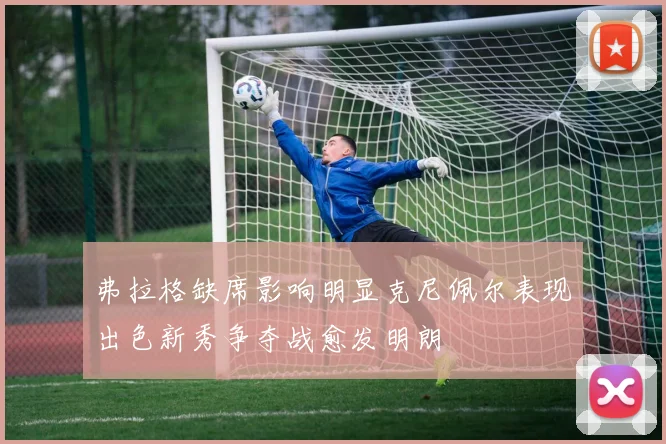 弗拉格缺席影响明显克尼佩尔表现出色新秀争夺战愈发明朗