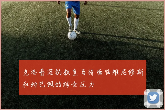 克洛普若执教皇马将面临维尼修斯和姆巴佩的转会压力