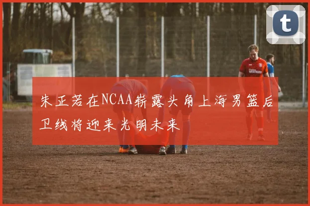 朱正若在NCAA崭露头角上海男篮后卫线将迎来光明未来