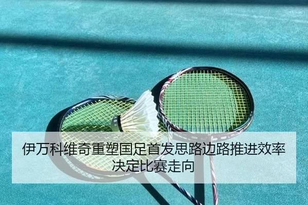 伊万科维奇重塑国足首发思路边路推进效率决定比赛走向 - www.jiuyou..comapp