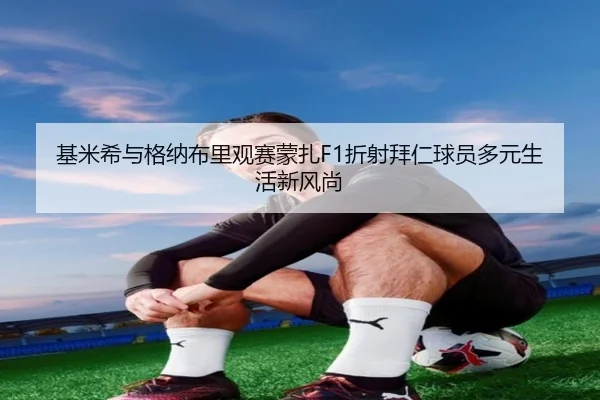 基米希与格纳布里观赛蒙扎F1折射拜仁球员多元生活新风尚 - www.jiuyou..comapp